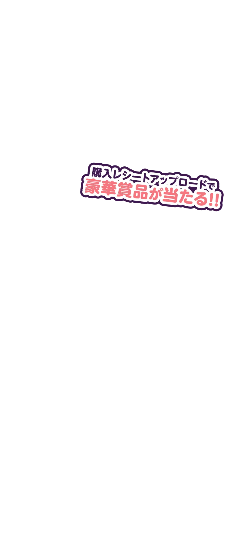 購入レシートアップロードで豪華賞品が当たる!!